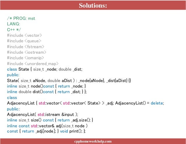 Solutions:
cpphomeworkhelp.com
/* PROG: mst
LANG:
C++ */
#include <vector>
#include <queue>
#include <fstream>
#include <iostream>
#include <iomanip>
#include <unordered_map>
class State { size_t _node; double _dist;
public:
State( size_t aNode, double aDist ) : _node{aNode}, _dist{aDist} {}
inline size_t node()const { return _node; }
inline double dist()const { return _dist; } };
class
AdjacencyList { std::vector< std::vector< State> > _adj; AdjacencyList() = delete;
public:
AdjacencyList( std::istream &input );
inline size_t size() const { return _adj.size(); }
inline const std::vector& adj(size_t node )
const { return _adj[node]; } void print(); };
 