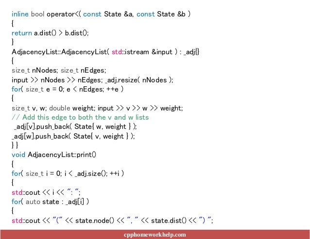 cpphomeworkhelp.com
inline bool operator<( const State &a, const State &b )
{
return a.dist() > b.dist();
}
AdjacencyList::AdjacencyList( std::istream &input ) : _adj{}
{
size_t nNodes; size_t nEdges;
input >> nNodes >> nEdges; _adj.resize( nNodes );
for( size_t e = 0; e < nEdges; ++e )
{
size_t v, w; double weight; input >> v >> w >> weight;
// Add this edge to both the v and w lists
_adj[v].push_back( State{ w, weight } );
_adj[w].push_back( State{ v, weight } );
} }
void AdjacencyList::print()
{
for( size_t i = 0; i < _adj.size(); ++i )
{
std::cout << i << ": ";
for( auto state : _adj[i] )
{
std::cout << "(" << state.node() << ", " << state.dist() << ") ";
 