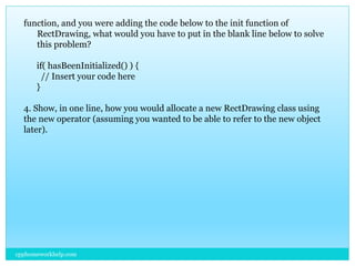 cpphomeworkhelp.com
function, and you were adding the code below to the init function of
RectDrawing, what would you have to put in the blank line below to solve
this problem?
if( hasBeenInitialized() ) {
// Insert your code here
}
4. Show, in one line, how you would allocate a new RectDrawing class using
the new operator (assuming you wanted to be able to refer to the new object
later).
 