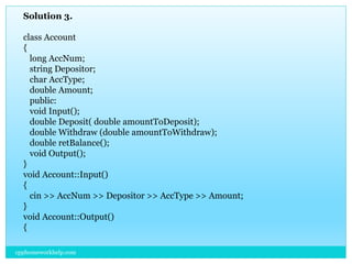 Solution 3.
class Account
{
long AccNum;
string Depositor;
char AccType;
double Amount;
public:
void Input();
double Deposit( double amountToDeposit);
double Withdraw (double amountToWithdraw);
double retBalance();
void Output();
}
void Account::Input()
{
cin >> AccNum >> Depositor >> AccType >> Amount;
}
void Account::Output()
{
cpphomeworkhelp.com
 