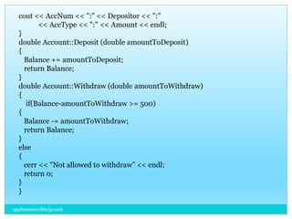 cout << AccNum << ":" << Depositor << ":"
<< AccType << ":" << Amount << endl;
}
double Account::Deposit (double amountToDeposit)
{
Balance += amountToDeposit;
return Balance;
}
double Account::Withdraw (double amountToWithdraw)
{
if(Balance-amountToWithdraw >= 500)
{
Balance -= amountToWithdraw;
return Balance;
}
else
{
cerr << "Not allowed to withdraw" << endl;
return 0;
}
}
cpphomeworkhelp.com
 