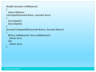 double Account::retBalance()
{
return Balance;
void Input(Account &Acc1, Account Acc2)
{
Acc1.Input();
Acc2.Input();
}
Account CompareBal(Account &Acc1, Account &Acc2)
{
if(Acc1.retBalance()>Acc2.retBalance())
return Acc1;
else
return Acc2;
}
cpphomeworkhelp.com
 
