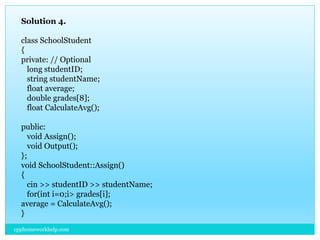 Solution 4.
class SchoolStudent
{
private: // Optional
long studentID;
string studentName;
float average;
double grades[8];
float CalculateAvg();
public:
void Assign();
void Output();
};
void SchoolStudent::Assign()
{
cin >> studentID >> studentName;
for(int i=0;i> grades[i];
average = CalculateAvg();
}
cpphomeworkhelp.com
 