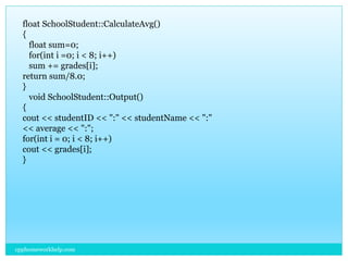 cpphomeworkhelp.com
float SchoolStudent::CalculateAvg()
{
float sum=0;
for(int i =0; i < 8; i++)
sum += grades[i];
return sum/8.0;
}
void SchoolStudent::Output()
{
cout << studentID << ":" << studentName << ":"
<< average << ":";
for(int i = 0; i < 8; i++)
cout << grades[i];
}
 