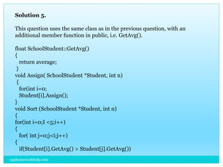 Solution 5.
This question uses the same class as in the previous question, with an
additional member function in public, i.e. GetAvg().
float SchoolStudent::GetAvg()
{
return average;
}
void Assign( SchoolStudent *Student, int n)
{
for(int i=0;
Student[i].Assign();
}
void Sort (SchoolStudent *Student, int n)
{
for(int i=0;I <5;i++)
{
for( int j=0;j<i;j++)
{
if(Student[i].GetAvg() > Student[j].GetAvg())
cpphomeworkhelp.com
 