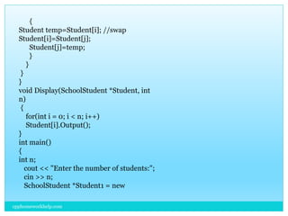 {
Student temp=Student[i]; //swap
Student[i]=Student[j];
Student[j]=temp;
}
}
}
}
void Display(SchoolStudent *Student, int
n)
{
for(int i = 0; i < n; i++)
Student[i].Output();
}
int main()
{
int n;
cout << "Enter the number of students:";
cin >> n;
SchoolStudent *Student1 = new
cpphomeworkhelp.com
 
