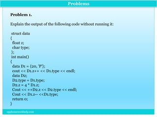 Problems
Problem 1.
Explain the output of the following code without running it:
struct data
{
float z;
char type;
};
int main()
{
data D1 = {20, 'P’};
cout << D1.z++ << D1.type << endl;
data D2;
D2.type = D1.type;
D2.z = 4 * D1.z;
Cout << ++D2.z << D2.type << endl;
Cout << D1.z-- <<D1.type;
return 0;
}
cpphomeworkhelp.com
 