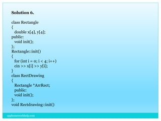 Solution 6.
class Rectangle
{
double x[4], y[4];
public:
void init();
};
Rectangle::init()
{
for (int i = 0; i < 4; i++)
cin >> x[i] >> y[i];
}
class RectDrawing
{
Rectangle *ArrRect;
public:
void init();
};
void Rectdrawing::init()
cpphomeworkhelp.com
 
