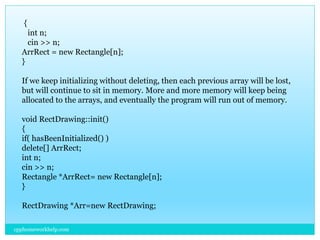 {
int n;
cin >> n;
ArrRect = new Rectangle[n];
}
If we keep initializing without deleting, then each previous array will be lost,
but will continue to sit in memory. More and more memory will keep being
allocated to the arrays, and eventually the program will run out of memory.
void RectDrawing::init()
{
if( hasBeenInitialized() )
delete[] ArrRect;
int n;
cin >> n;
Rectangle *ArrRect= new Rectangle[n];
}
RectDrawing *Arr=new RectDrawing;
cpphomeworkhelp.com
 
