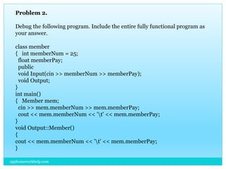 Problem 2.
Debug the following program. Include the entire fully functional program as
your answer.
class member
{ int memberNum = 25;
float memberPay;
public
void Input(cin >> memberNum >> memberPay);
void Output;
}
int main()
{ Member mem;
cin >> mem.memberNum >> mem.memberPay;
cout << mem.memberNum << 't' << mem.memberPay;
}
void Output::Member()
{
cout << mem.memberNum << 't' << mem.memberPay;
}
cpphomeworkhelp.com
 