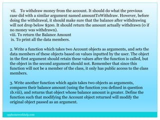 vii. To withdraw money from the account. It should do what the previous
case did with a similar argument named amountToWithdraw. However, before
doing the withdrawal, it should make sure that the balance after withdrawing
will not drop below $500. It should return the amount actually withdrawn (0 if
no money was withdrawn).
viii. To return the Balance Amount
ix. To print all the data members.
2. Write a function which takes two Account objects as arguments, and sets the
data members of these objects based on values inputted by the user. The object
in the first argument should retain these values after the function is called, but
the object in the second argument should not. Remember that since this
function will not be a member of the class, it only has public access to the class
members.
3. Write another function which again takes two objects as arguments,
compares their balance amount (using the function you defined in question
1b.viii), and returns that object whose balance amount is greater. Define the
function such that modifying the Account object returned will modify the
original object passed as an argument.
cpphomeworkhelp.com
 
