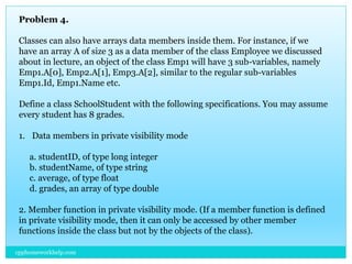 Problem 4.
Classes can also have arrays data members inside them. For instance, if we
have an array A of size 3 as a data member of the class Employee we discussed
about in lecture, an object of the class Emp1 will have 3 sub-variables, namely
Emp1.A[0], Emp2.A[1], Emp3.A[2], similar to the regular sub-variables
Emp1.Id, Emp1.Name etc.
Define a class SchoolStudent with the following specifications. You may assume
every student has 8 grades.
1. Data members in private visibility mode
a. studentID, of type long integer
b. studentName, of type string
c. average, of type float
d. grades, an array of type double
2. Member function in private visibility mode. (If a member function is defined
in private visibility mode, then it can only be accessed by other member
functions inside the class but not by the objects of the class).
cpphomeworkhelp.com
 