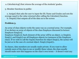 a. CalculateAvg() that returns the average of the students’ grades.
3. Member functions in public:
a. Assign() that asks the user to input the ID, Name and Grades and sets the
average equal to the value returned after calling the Calculate() function.
b. Output() that outputs all of the data on to the screen
Problem 5.
An array of class objects works the same way as a normal array. For example,
if we declare an array of objects of the class Employee discussed in lecture:
Employee Emp[10];
Employee Emp[10]; Each element of the array will be an object, i.e Emp[0],
Emp[1], and Emp[2] are all Employee objects (or instances of the Employee
class). If we wish to call the Input() function for object Emp[1], the syntax will
be just as in the case of a normal object: Emp[1].Input();.
In classes, data members are usually made private. If you want to allow
outside users of the class to see or modify these values, the class usually
should make sure this happens on the class’s own terms – it doesn’t want any
cpphomeworkhelp.com
 