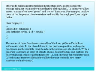 other code making its internal data inconsistent (say, a SchoolStudent’s
average being set to a number not reflective of the grades). To selectively allow
access, classes often have “getter” and “setter” functions. For example, to allow
users of the Employee class to retrieve and modify the employeeId, we might
define:
class Employee {
…
int getId() { return Id; }
void setId(int newId) { Id = newId; }
…
};
The names of these functions are usually of the form getSomeVariable or
setSomeVariable. In the class defined in the previous question, add a getter
function in public visibility mode to return the percentage of a student. Write a
program to declare an array of objects of class SchoolStudent and perform the
following using separate global functions (i.e. non-member functions) for each.
(Use dynamic memory allocation to allow the user to decide how many
students are in the array.)
cpphomeworkhelp.com
 