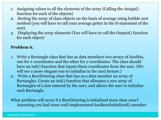 1. Assigning values to all the elements of the array (Calling the Assign()
function for each of the objects)
2. Sorting the array of class objects on the basis of average using bubble sort
method (you will have to call your average getter in the if-statement of the
sort)
3. Displaying the array elements (You will have to call the Output() function
for each object)
Problem 6.
1. Write a Rectangle class that has as data members two arrays of doubles,
one for x coordinates and the other for y coordinates. The class should
have an init() function that inputs these coordinates from the user. (We
will see a more elegant way to initialize in the next lecture.)
2. Write a RectDrawing class that has as a data member an array of
Rectangles. Create an init() function that allocates a new array of
Rectangles of a size entered by the user, and allows the user to initialize
each Rectangle.
What problem will occur if a RectDrawing is initialized more than once?
Assuming you had some well-implemented hasBeenInitialized() member
cpphomeworkhelp.com
 