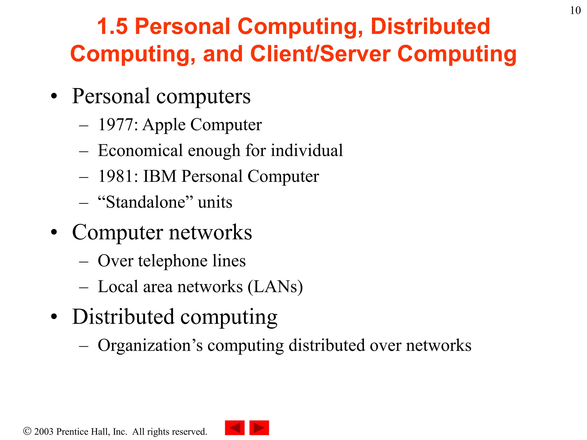  2003 Prentice Hall, Inc. All rights reserved.
10
1.5 Personal Computing, Distributed
Computing, and Client/Server Computing
• Personal computers
– 1977: Apple Computer
– Economical enough for individual
– 1981: IBM Personal Computer
– “Standalone” units
• Computer networks
– Over telephone lines
– Local area networks (LANs)
• Distributed computing
– Organization’s computing distributed over networks
 