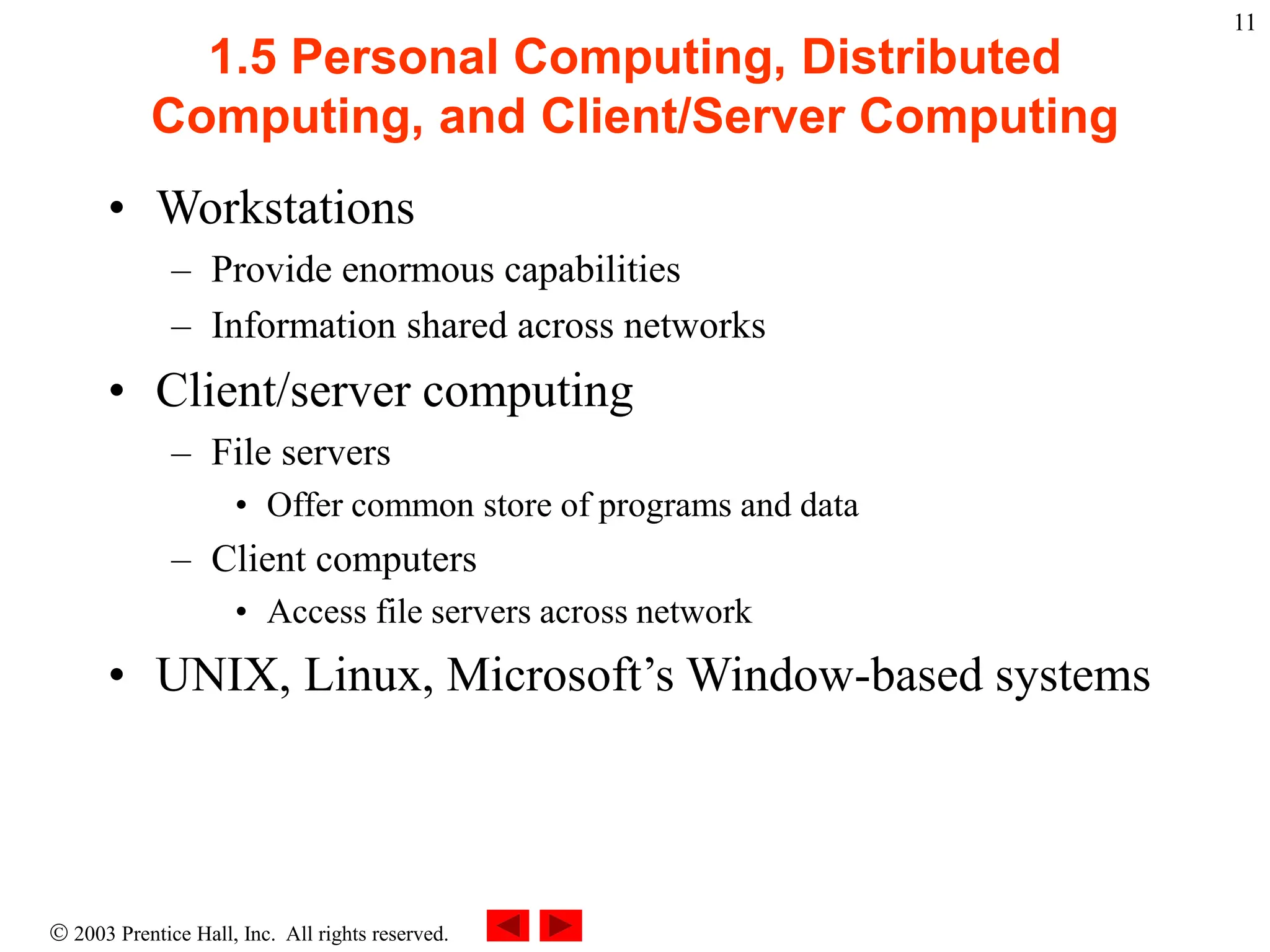  2003 Prentice Hall, Inc. All rights reserved.
11
1.5 Personal Computing, Distributed
Computing, and Client/Server Computing
• Workstations
– Provide enormous capabilities
– Information shared across networks
• Client/server computing
– File servers
• Offer common store of programs and data
– Client computers
• Access file servers across network
• UNIX, Linux, Microsoft’s Window-based systems
 