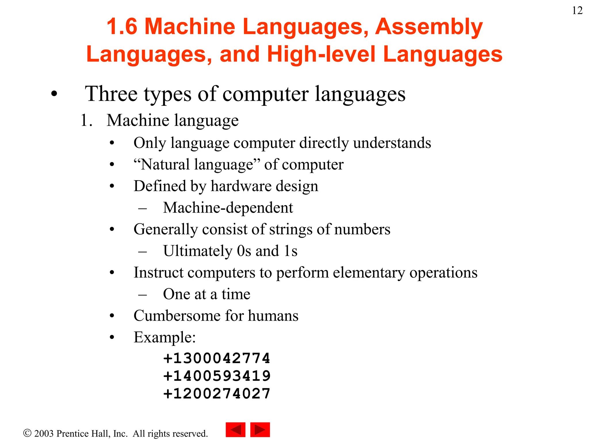  2003 Prentice Hall, Inc. All rights reserved.
12
1.6 Machine Languages, Assembly
Languages, and High-level Languages
• Three types of computer languages
1. Machine language
• Only language computer directly understands
• “Natural language” of computer
• Defined by hardware design
– Machine-dependent
• Generally consist of strings of numbers
– Ultimately 0s and 1s
• Instruct computers to perform elementary operations
– One at a time
• Cumbersome for humans
• Example:
+1300042774
+1400593419
+1200274027
 