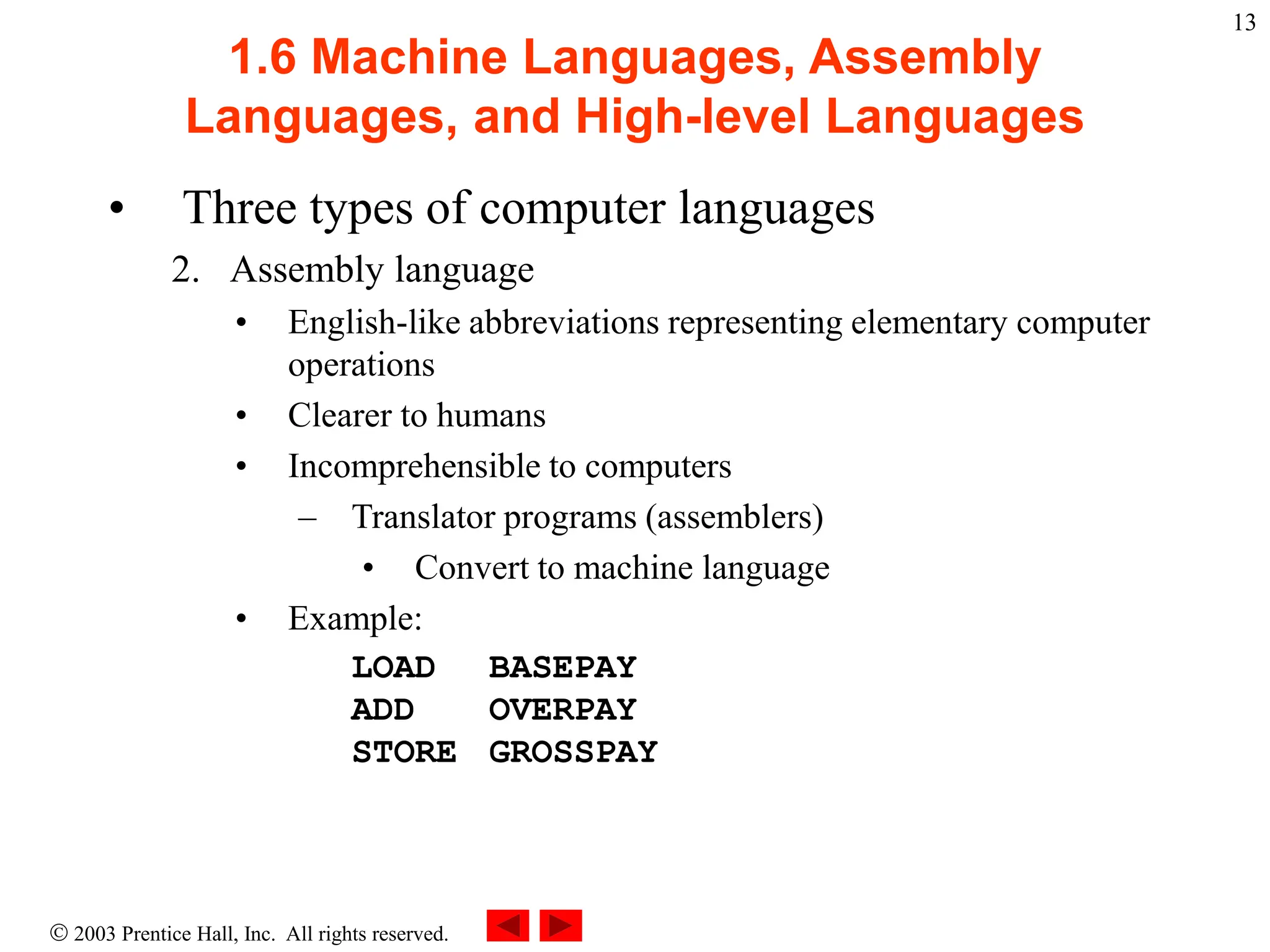  2003 Prentice Hall, Inc. All rights reserved.
13
1.6 Machine Languages, Assembly
Languages, and High-level Languages
• Three types of computer languages
2. Assembly language
• English-like abbreviations representing elementary computer
operations
• Clearer to humans
• Incomprehensible to computers
– Translator programs (assemblers)
• Convert to machine language
• Example:
LOAD BASEPAY
ADD OVERPAY
STORE GROSSPAY
 