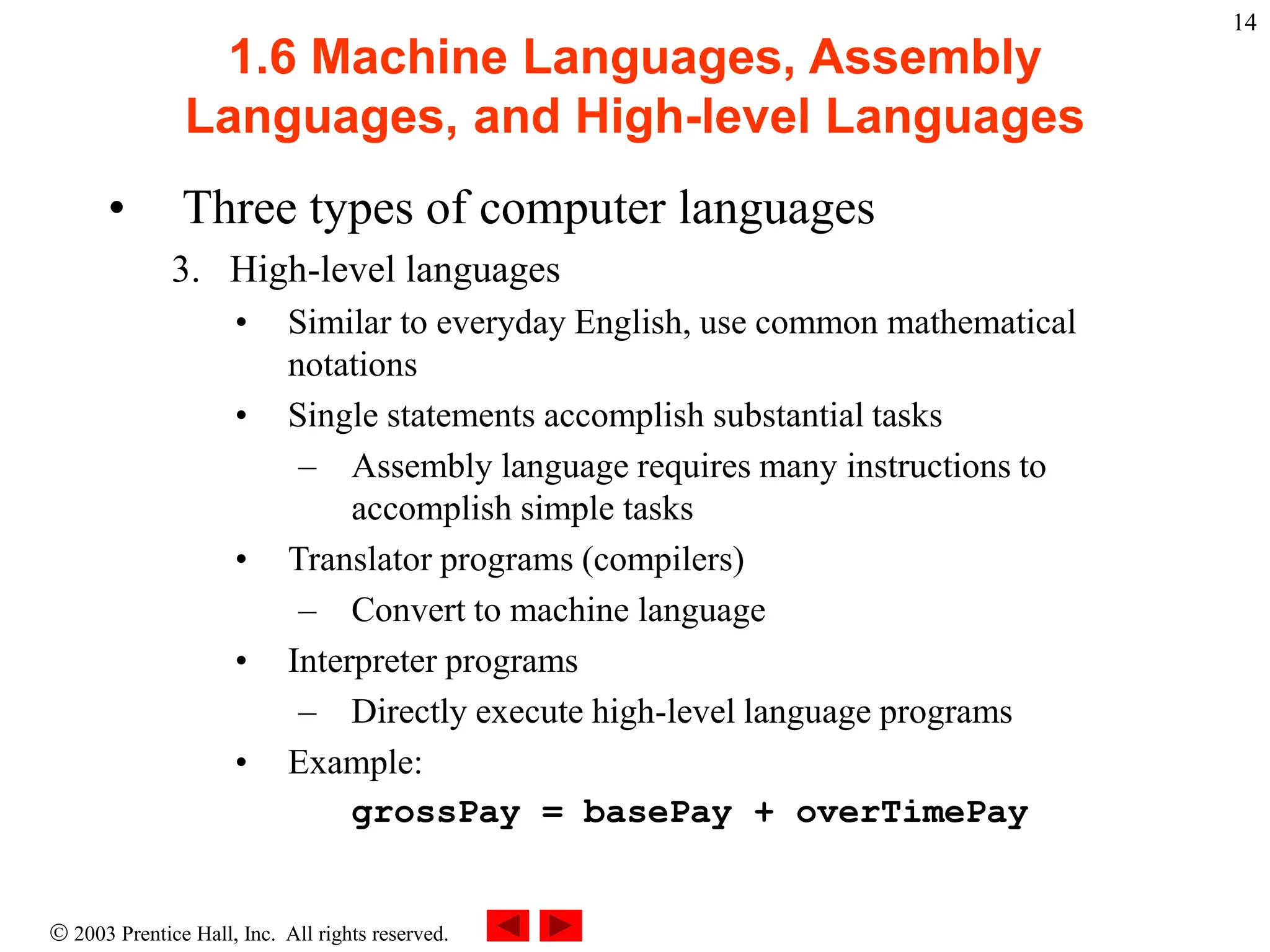  2003 Prentice Hall, Inc. All rights reserved.
14
1.6 Machine Languages, Assembly
Languages, and High-level Languages
• Three types of computer languages
3. High-level languages
• Similar to everyday English, use common mathematical
notations
• Single statements accomplish substantial tasks
– Assembly language requires many instructions to
accomplish simple tasks
• Translator programs (compilers)
– Convert to machine language
• Interpreter programs
– Directly execute high-level language programs
• Example:
grossPay = basePay + overTimePay
 