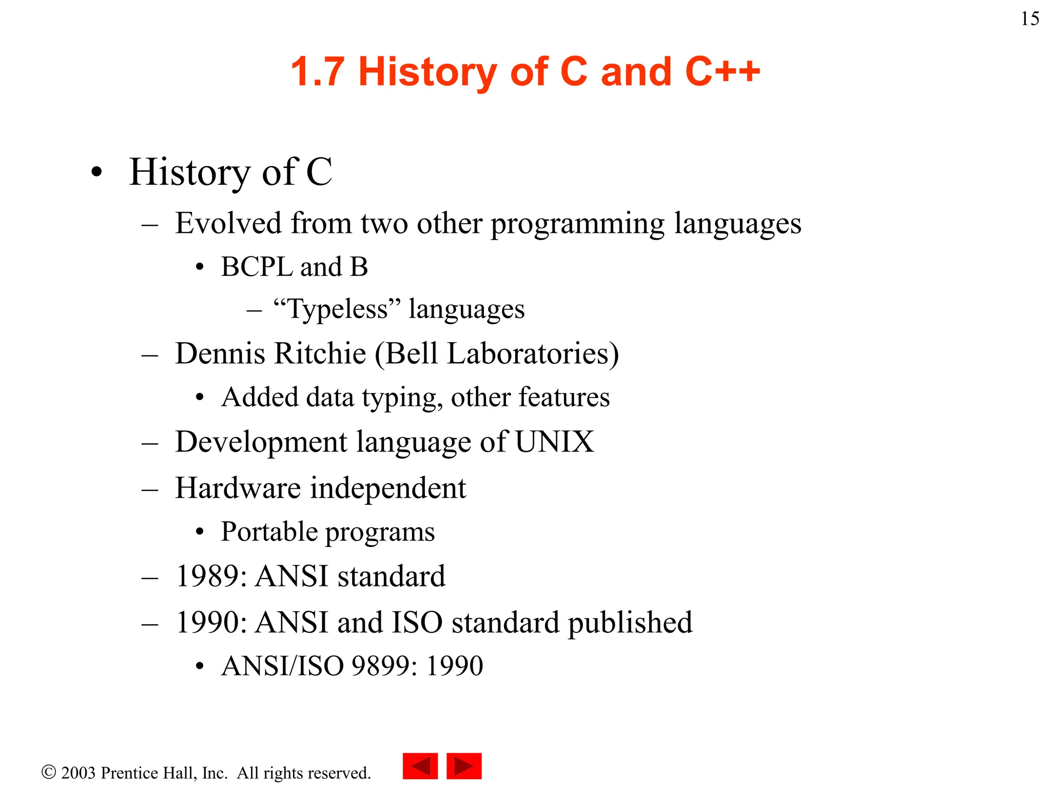  2003 Prentice Hall, Inc. All rights reserved.
15
1.7 History of C and C++
• History of C
– Evolved from two other programming languages
• BCPL and B
– “Typeless” languages
– Dennis Ritchie (Bell Laboratories)
• Added data typing, other features
– Development language of UNIX
– Hardware independent
• Portable programs
– 1989: ANSI standard
– 1990: ANSI and ISO standard published
• ANSI/ISO 9899: 1990
 