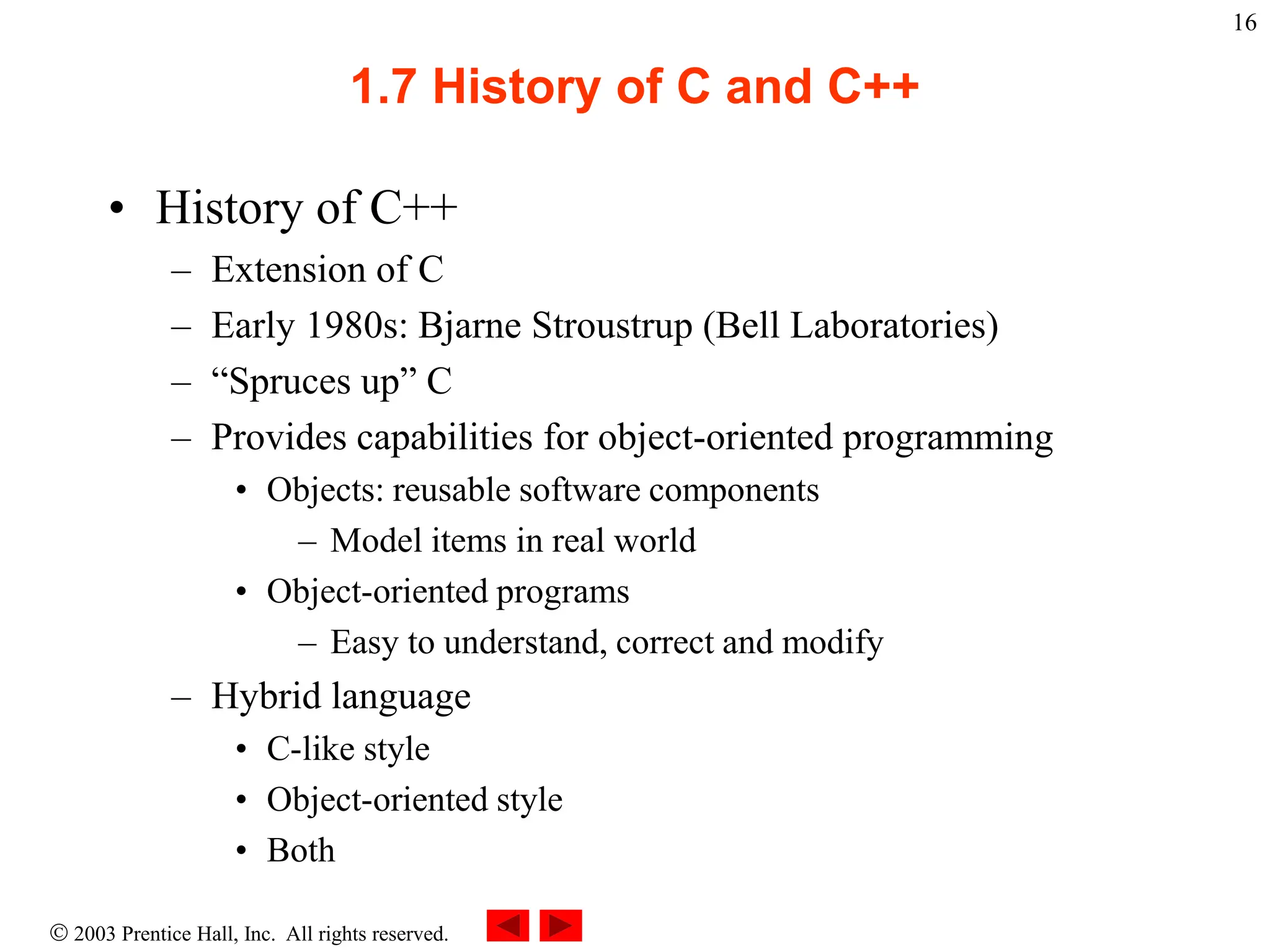  2003 Prentice Hall, Inc. All rights reserved.
16
1.7 History of C and C++
• History of C++
– Extension of C
– Early 1980s: Bjarne Stroustrup (Bell Laboratories)
– “Spruces up” C
– Provides capabilities for object-oriented programming
• Objects: reusable software components
– Model items in real world
• Object-oriented programs
– Easy to understand, correct and modify
– Hybrid language
• C-like style
• Object-oriented style
• Both
 