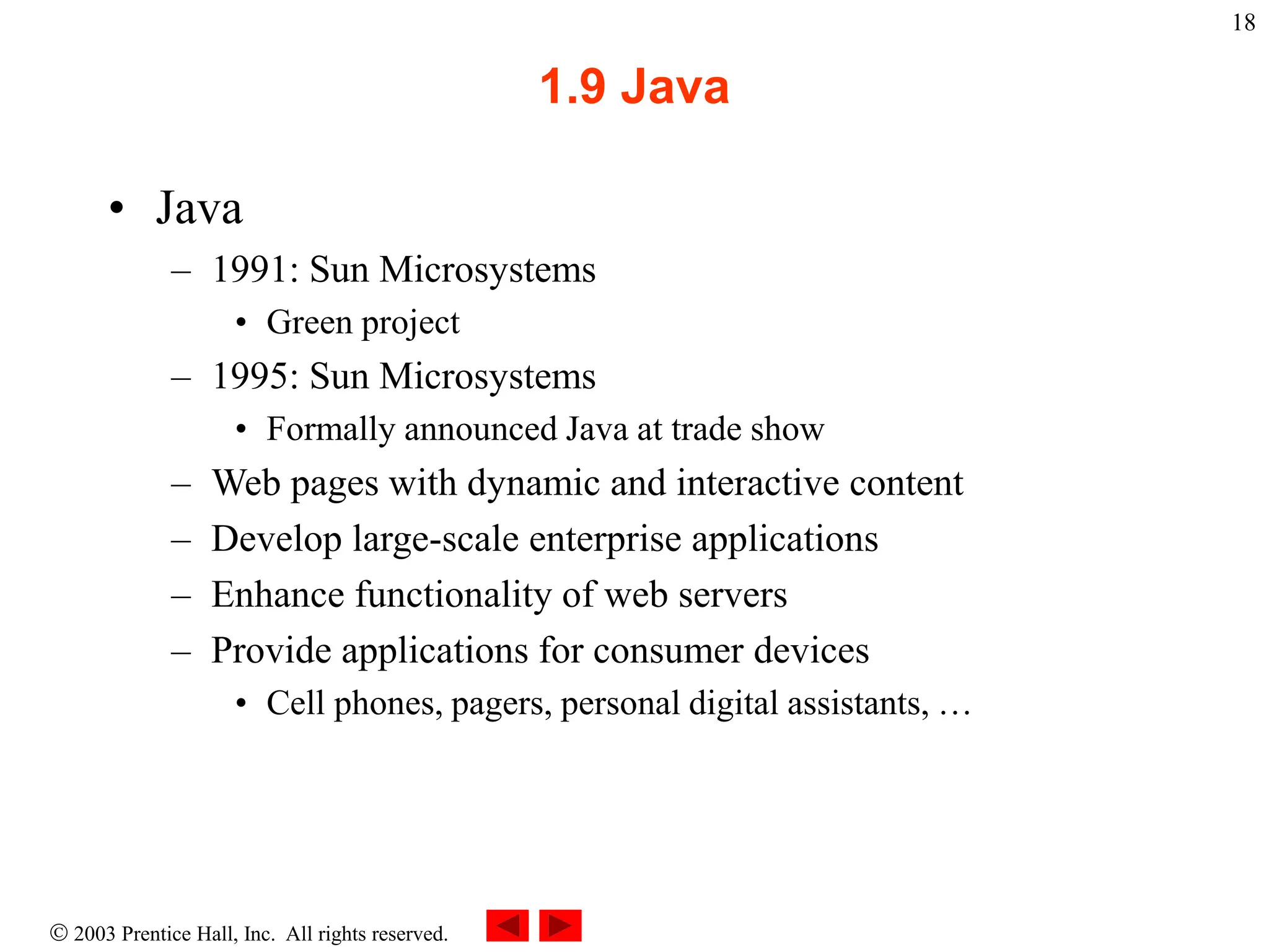  2003 Prentice Hall, Inc. All rights reserved.
18
1.9 Java
• Java
– 1991: Sun Microsystems
• Green project
– 1995: Sun Microsystems
• Formally announced Java at trade show
– Web pages with dynamic and interactive content
– Develop large-scale enterprise applications
– Enhance functionality of web servers
– Provide applications for consumer devices
• Cell phones, pagers, personal digital assistants, …
 