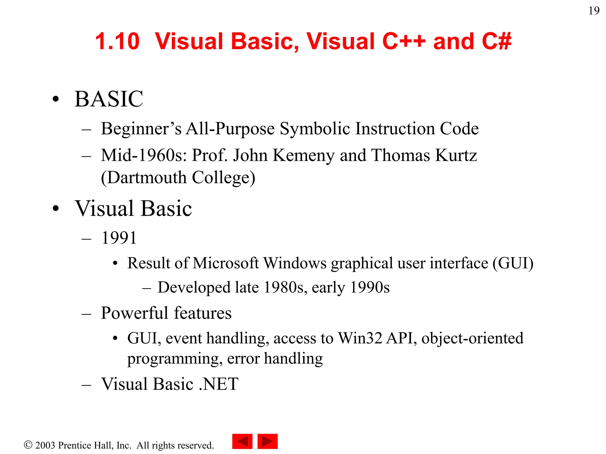  2003 Prentice Hall, Inc. All rights reserved.
19
1.10 Visual Basic, Visual C++ and C#
• BASIC
– Beginner’s All-Purpose Symbolic Instruction Code
– Mid-1960s: Prof. John Kemeny and Thomas Kurtz
(Dartmouth College)
• Visual Basic
– 1991
• Result of Microsoft Windows graphical user interface (GUI)
– Developed late 1980s, early 1990s
– Powerful features
• GUI, event handling, access to Win32 API, object-oriented
programming, error handling
– Visual Basic .NET
 