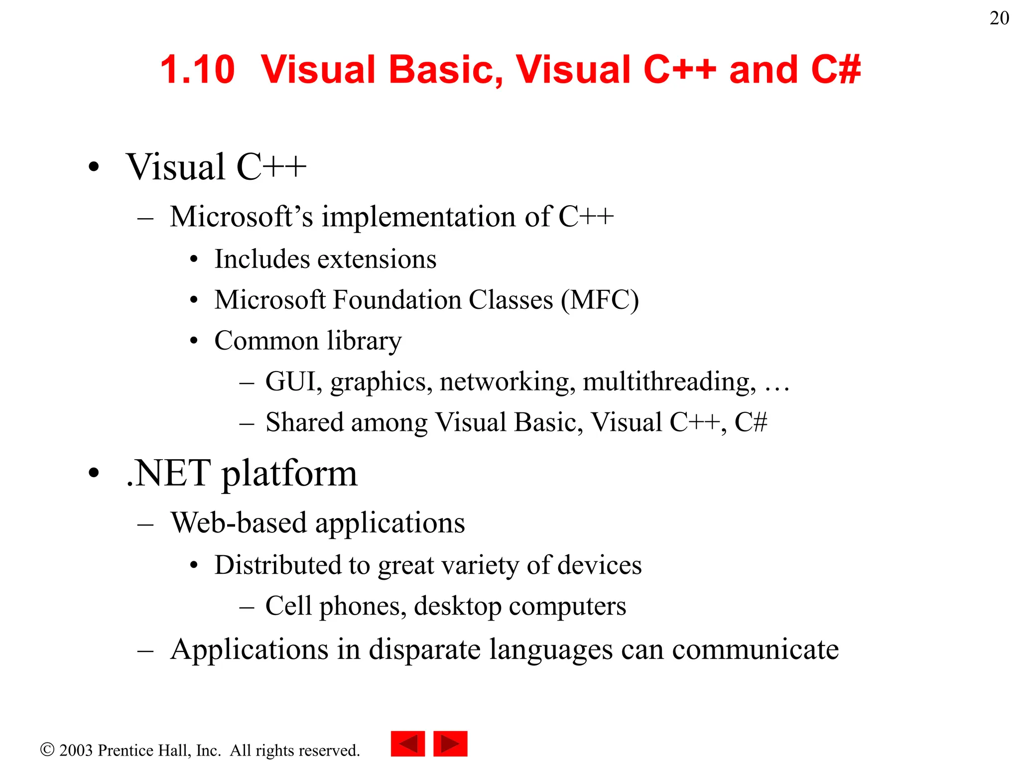  2003 Prentice Hall, Inc. All rights reserved.
20
1.10 Visual Basic, Visual C++ and C#
• Visual C++
– Microsoft’s implementation of C++
• Includes extensions
• Microsoft Foundation Classes (MFC)
• Common library
– GUI, graphics, networking, multithreading, …
– Shared among Visual Basic, Visual C++, C#
• .NET platform
– Web-based applications
• Distributed to great variety of devices
– Cell phones, desktop computers
– Applications in disparate languages can communicate
 