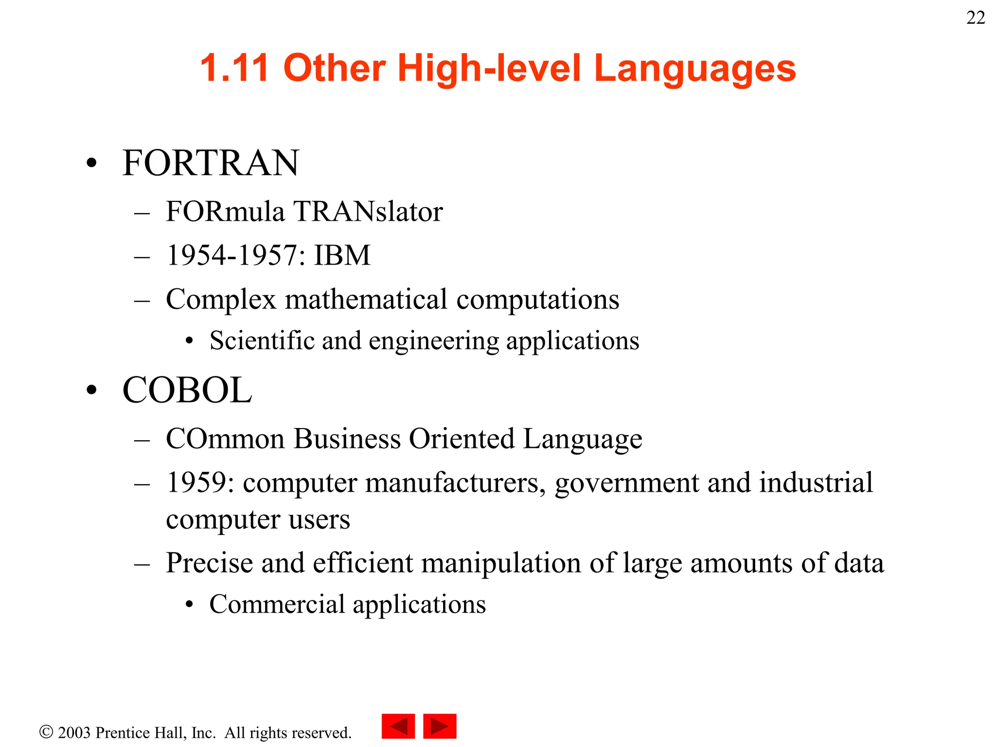  2003 Prentice Hall, Inc. All rights reserved.
22
1.11 Other High-level Languages
• FORTRAN
– FORmula TRANslator
– 1954-1957: IBM
– Complex mathematical computations
• Scientific and engineering applications
• COBOL
– COmmon Business Oriented Language
– 1959: computer manufacturers, government and industrial
computer users
– Precise and efficient manipulation of large amounts of data
• Commercial applications
 