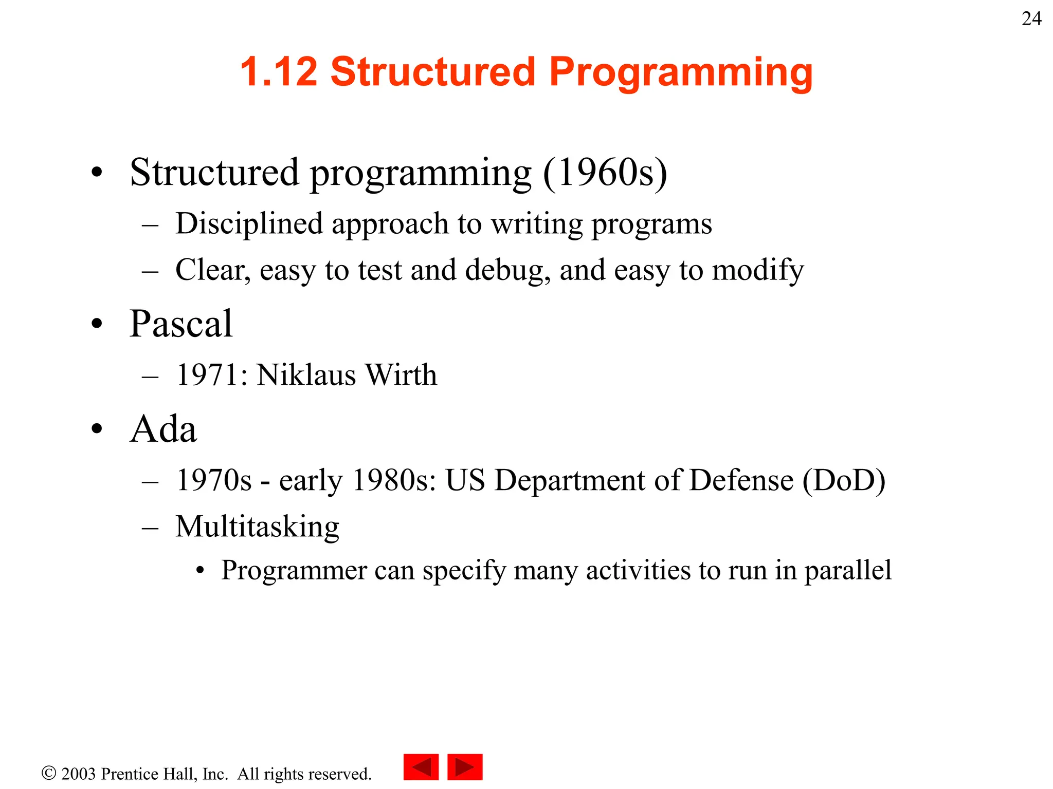  2003 Prentice Hall, Inc. All rights reserved.
24
1.12 Structured Programming
• Structured programming (1960s)
– Disciplined approach to writing programs
– Clear, easy to test and debug, and easy to modify
• Pascal
– 1971: Niklaus Wirth
• Ada
– 1970s - early 1980s: US Department of Defense (DoD)
– Multitasking
• Programmer can specify many activities to run in parallel
 