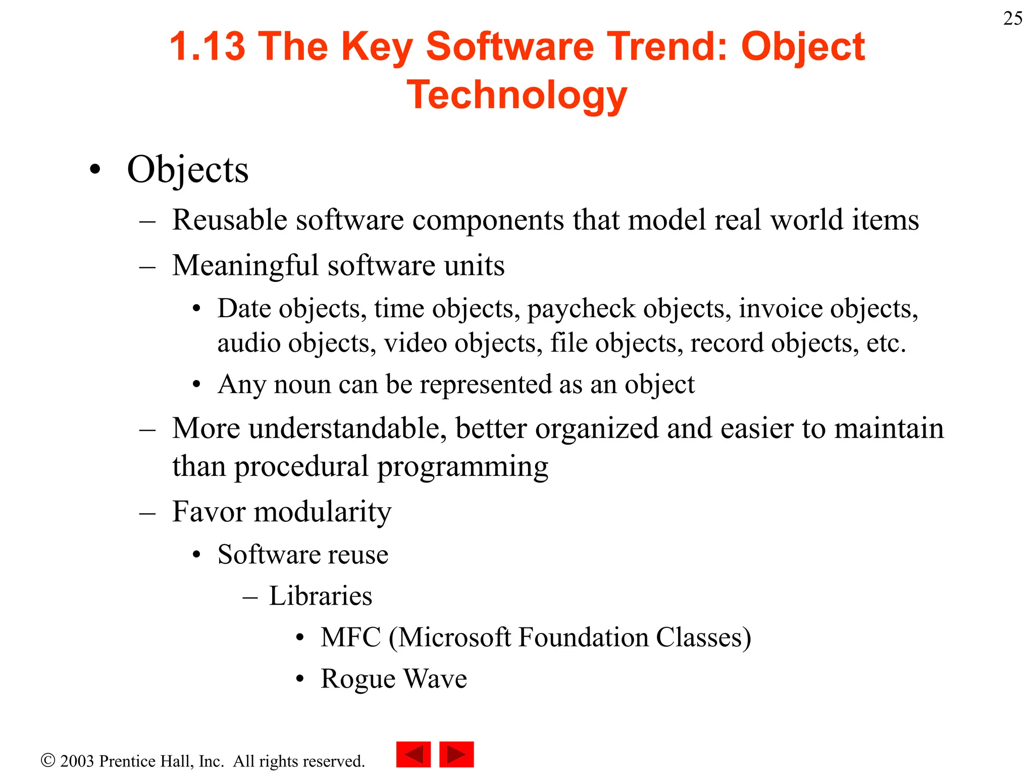  2003 Prentice Hall, Inc. All rights reserved.
25
1.13 The Key Software Trend: Object
Technology
• Objects
– Reusable software components that model real world items
– Meaningful software units
• Date objects, time objects, paycheck objects, invoice objects,
audio objects, video objects, file objects, record objects, etc.
• Any noun can be represented as an object
– More understandable, better organized and easier to maintain
than procedural programming
– Favor modularity
• Software reuse
– Libraries
• MFC (Microsoft Foundation Classes)
• Rogue Wave
 