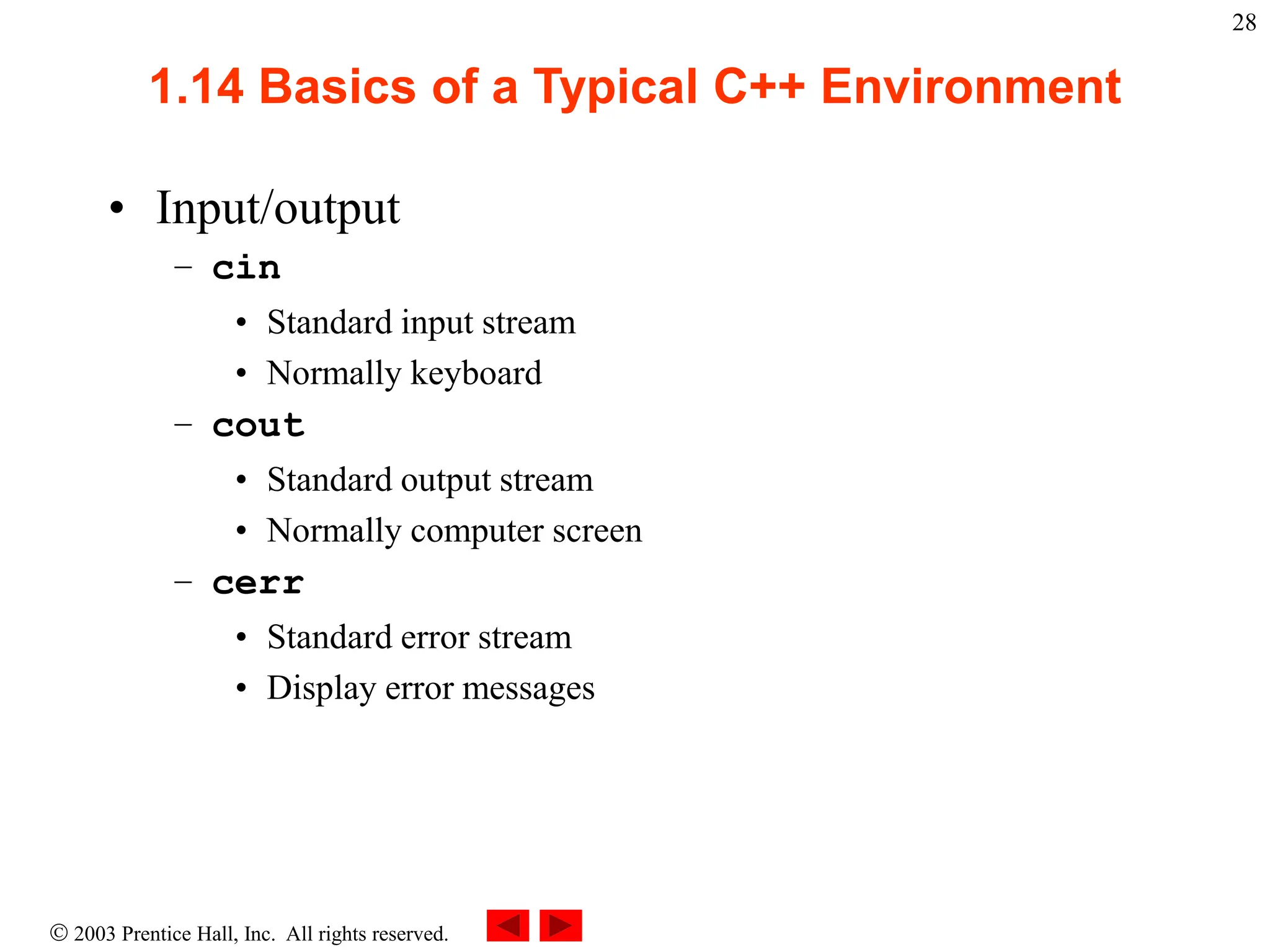  2003 Prentice Hall, Inc. All rights reserved.
28
1.14 Basics of a Typical C++ Environment
• Input/output
– cin
• Standard input stream
• Normally keyboard
– cout
• Standard output stream
• Normally computer screen
– cerr
• Standard error stream
• Display error messages
 