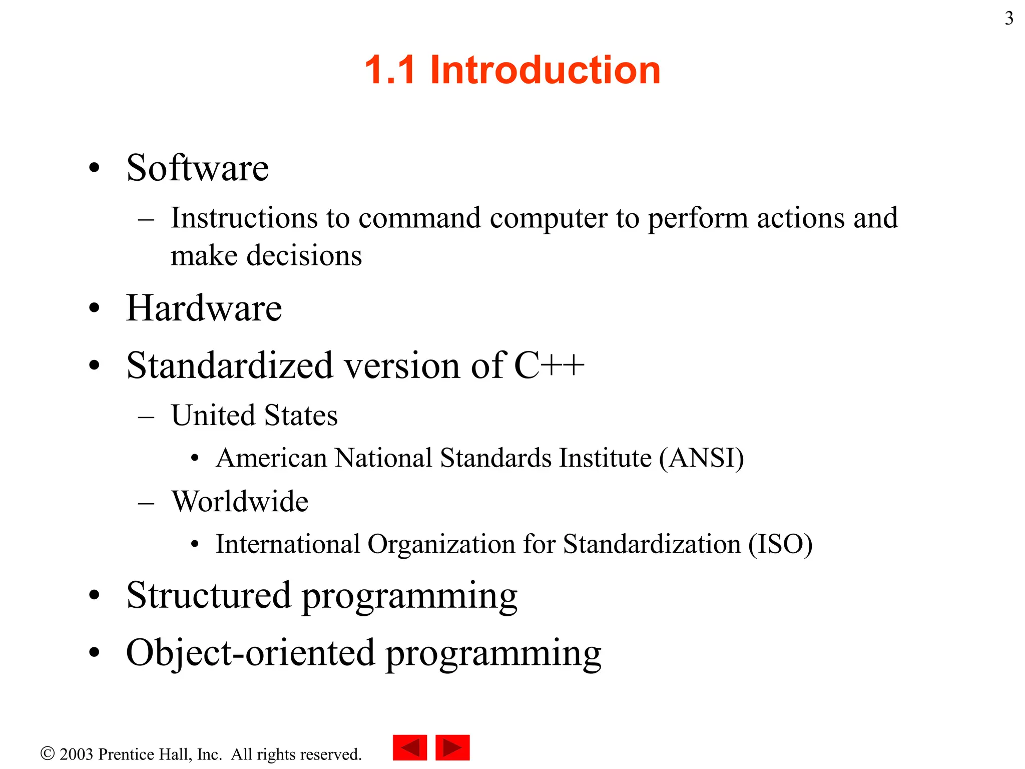  2003 Prentice Hall, Inc. All rights reserved.
3
1.1 Introduction
• Software
– Instructions to command computer to perform actions and
make decisions
• Hardware
• Standardized version of C++
– United States
• American National Standards Institute (ANSI)
– Worldwide
• International Organization for Standardization (ISO)
• Structured programming
• Object-oriented programming
 