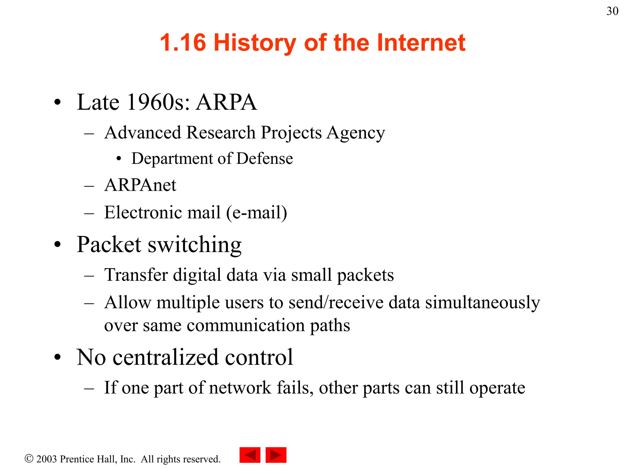  2003 Prentice Hall, Inc. All rights reserved.
30
1.16 History of the Internet
• Late 1960s: ARPA
– Advanced Research Projects Agency
• Department of Defense
– ARPAnet
– Electronic mail (e-mail)
• Packet switching
– Transfer digital data via small packets
– Allow multiple users to send/receive data simultaneously
over same communication paths
• No centralized control
– If one part of network fails, other parts can still operate
 