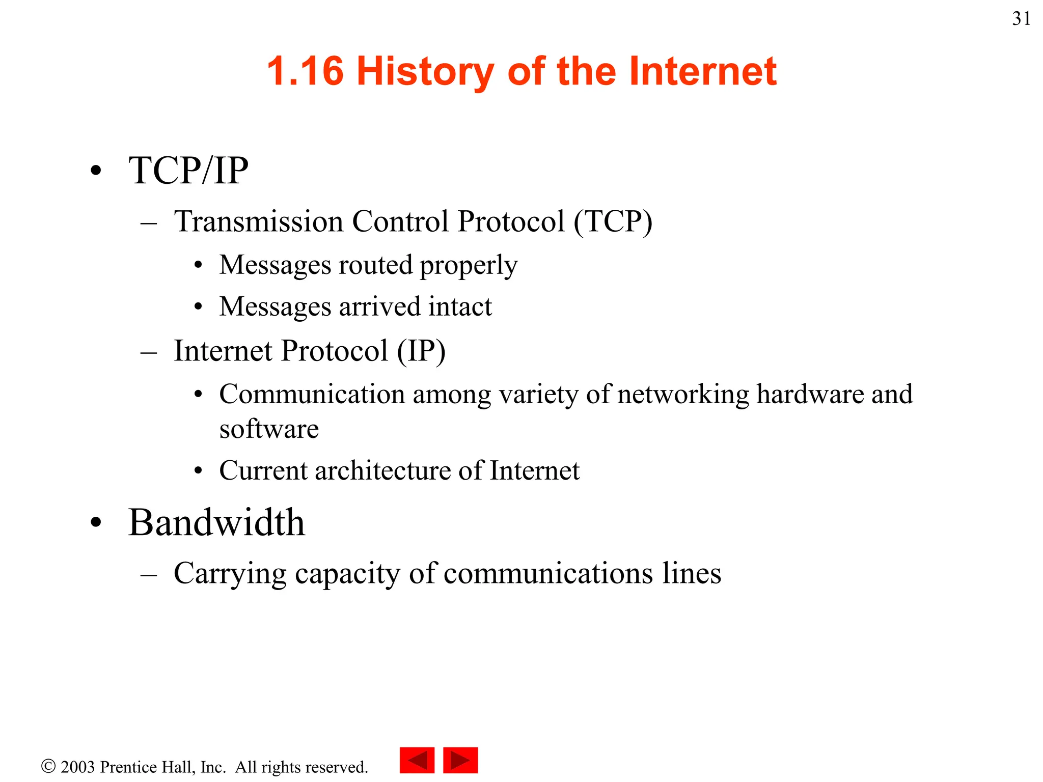  2003 Prentice Hall, Inc. All rights reserved.
31
1.16 History of the Internet
• TCP/IP
– Transmission Control Protocol (TCP)
• Messages routed properly
• Messages arrived intact
– Internet Protocol (IP)
• Communication among variety of networking hardware and
software
• Current architecture of Internet
• Bandwidth
– Carrying capacity of communications lines
 