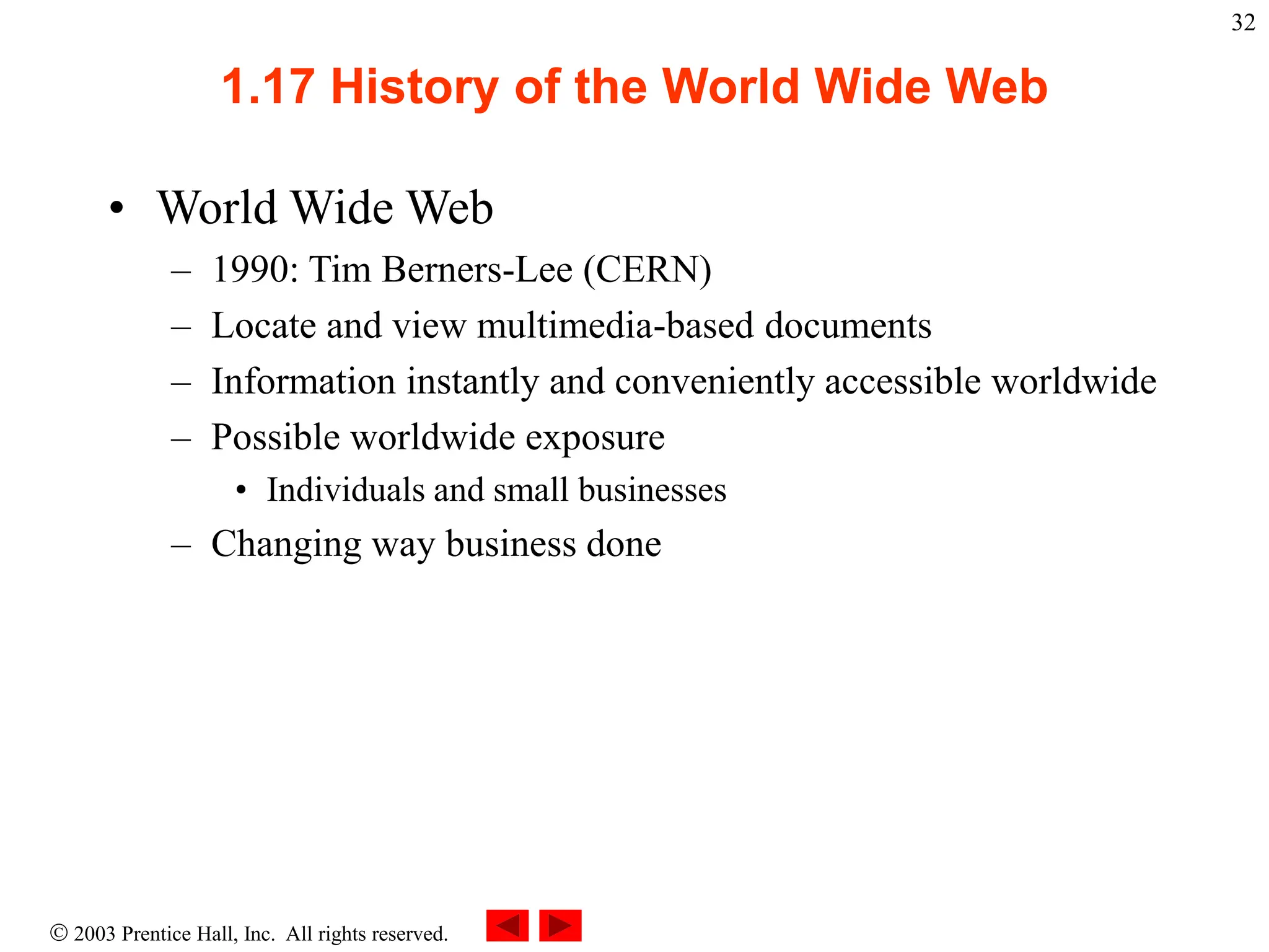  2003 Prentice Hall, Inc. All rights reserved.
32
1.17 History of the World Wide Web
• World Wide Web
– 1990: Tim Berners-Lee (CERN)
– Locate and view multimedia-based documents
– Information instantly and conveniently accessible worldwide
– Possible worldwide exposure
• Individuals and small businesses
– Changing way business done
 