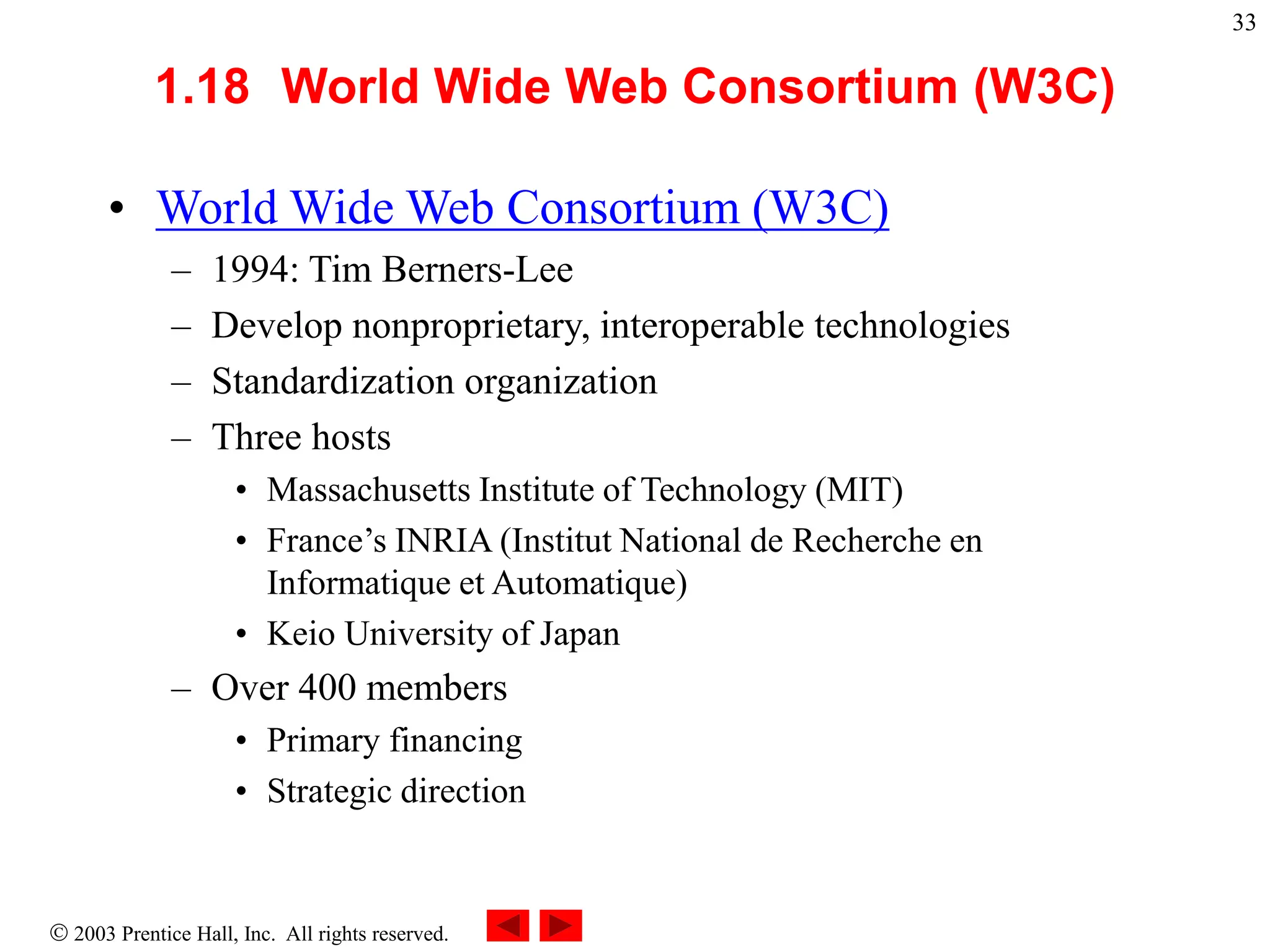  2003 Prentice Hall, Inc. All rights reserved.
33
1.18 World Wide Web Consortium (W3C)
• World Wide Web Consortium (W3C)
– 1994: Tim Berners-Lee
– Develop nonproprietary, interoperable technologies
– Standardization organization
– Three hosts
• Massachusetts Institute of Technology (MIT)
• France’s INRIA (Institut National de Recherche en
Informatique et Automatique)
• Keio University of Japan
– Over 400 members
• Primary financing
• Strategic direction
 