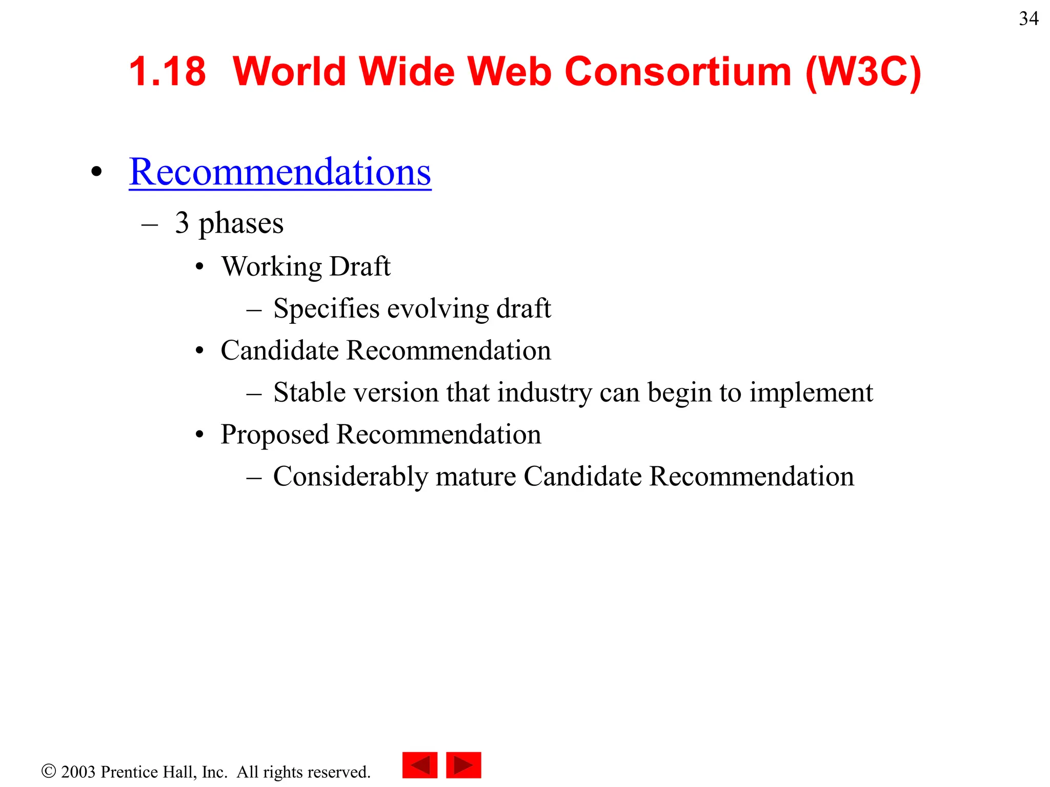  2003 Prentice Hall, Inc. All rights reserved.
34
1.18 World Wide Web Consortium (W3C)
• Recommendations
– 3 phases
• Working Draft
– Specifies evolving draft
• Candidate Recommendation
– Stable version that industry can begin to implement
• Proposed Recommendation
– Considerably mature Candidate Recommendation
 