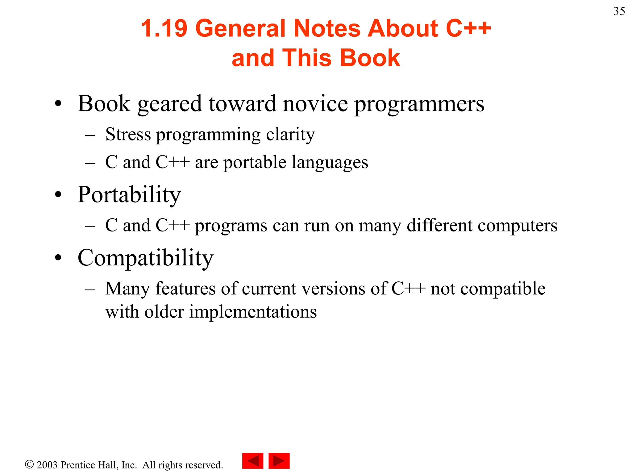  2003 Prentice Hall, Inc. All rights reserved.
35
1.19 General Notes About C++
and This Book
• Book geared toward novice programmers
– Stress programming clarity
– C and C++ are portable languages
• Portability
– C and C++ programs can run on many different computers
• Compatibility
– Many features of current versions of C++ not compatible
with older implementations
 