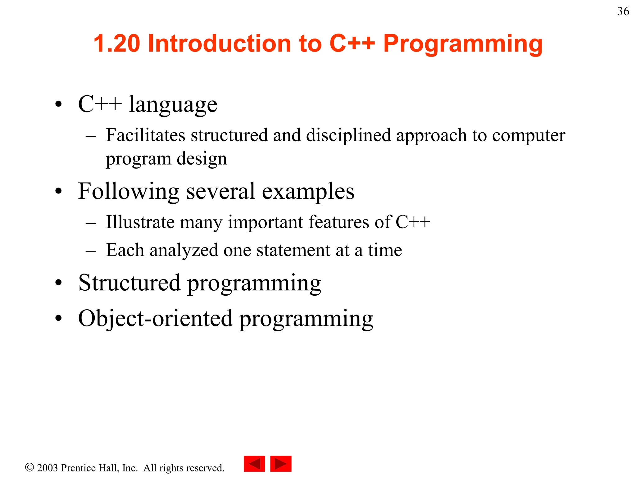  2003 Prentice Hall, Inc. All rights reserved.
36
1.20 Introduction to C++ Programming
• C++ language
– Facilitates structured and disciplined approach to computer
program design
• Following several examples
– Illustrate many important features of C++
– Each analyzed one statement at a time
• Structured programming
• Object-oriented programming
 