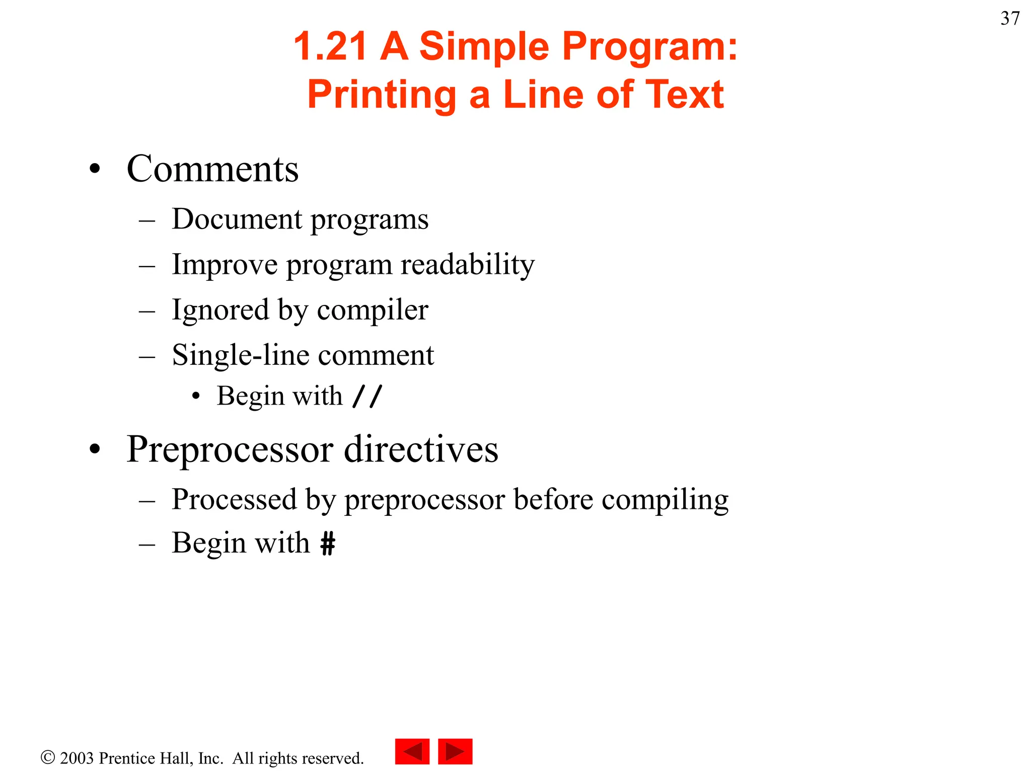  2003 Prentice Hall, Inc. All rights reserved.
37
1.21 A Simple Program:
Printing a Line of Text
• Comments
– Document programs
– Improve program readability
– Ignored by compiler
– Single-line comment
• Begin with //
• Preprocessor directives
– Processed by preprocessor before compiling
– Begin with #
 