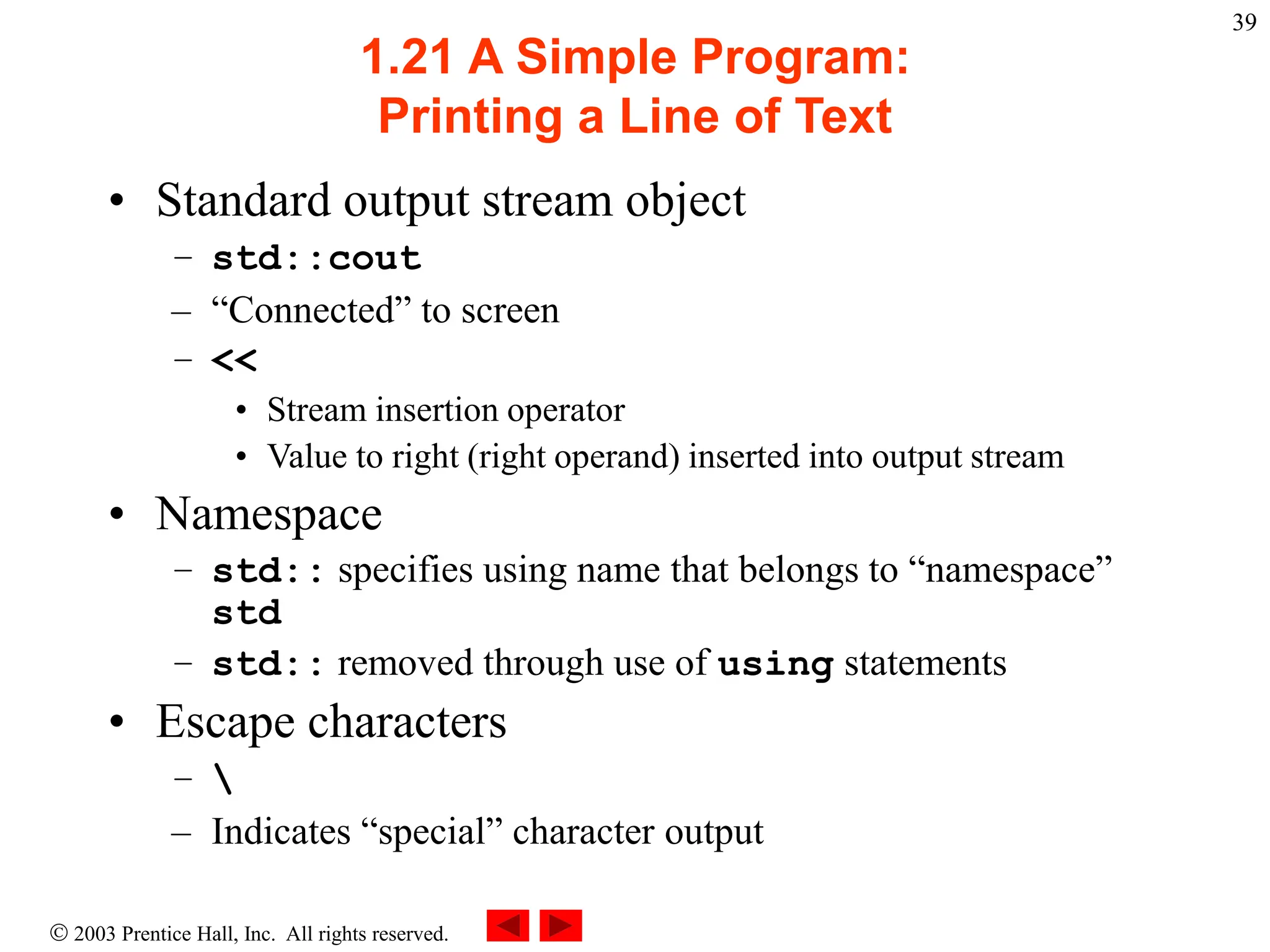  2003 Prentice Hall, Inc. All rights reserved.
39
1.21 A Simple Program:
Printing a Line of Text
• Standard output stream object
– std::cout
– “Connected” to screen
– <<
• Stream insertion operator
• Value to right (right operand) inserted into output stream
• Namespace
– std:: specifies using name that belongs to “namespace”
std
– std:: removed through use of using statements
• Escape characters
– 
– Indicates “special” character output
 