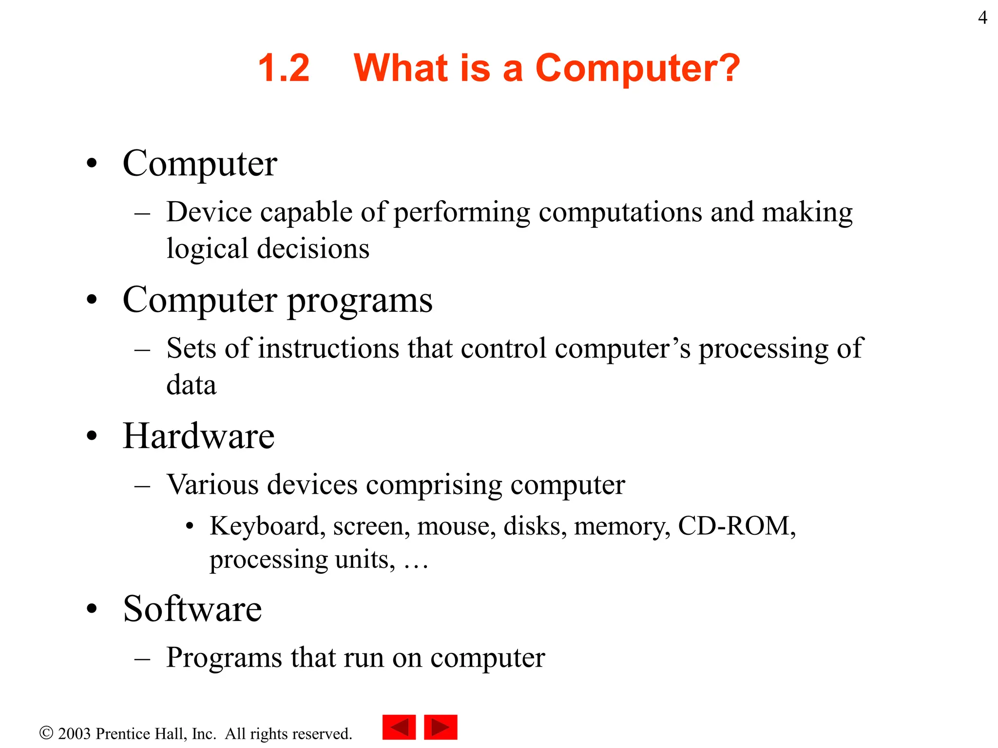  2003 Prentice Hall, Inc. All rights reserved.
4
1.2 What is a Computer?
• Computer
– Device capable of performing computations and making
logical decisions
• Computer programs
– Sets of instructions that control computer’s processing of
data
• Hardware
– Various devices comprising computer
• Keyboard, screen, mouse, disks, memory, CD-ROM,
processing units, …
• Software
– Programs that run on computer
 