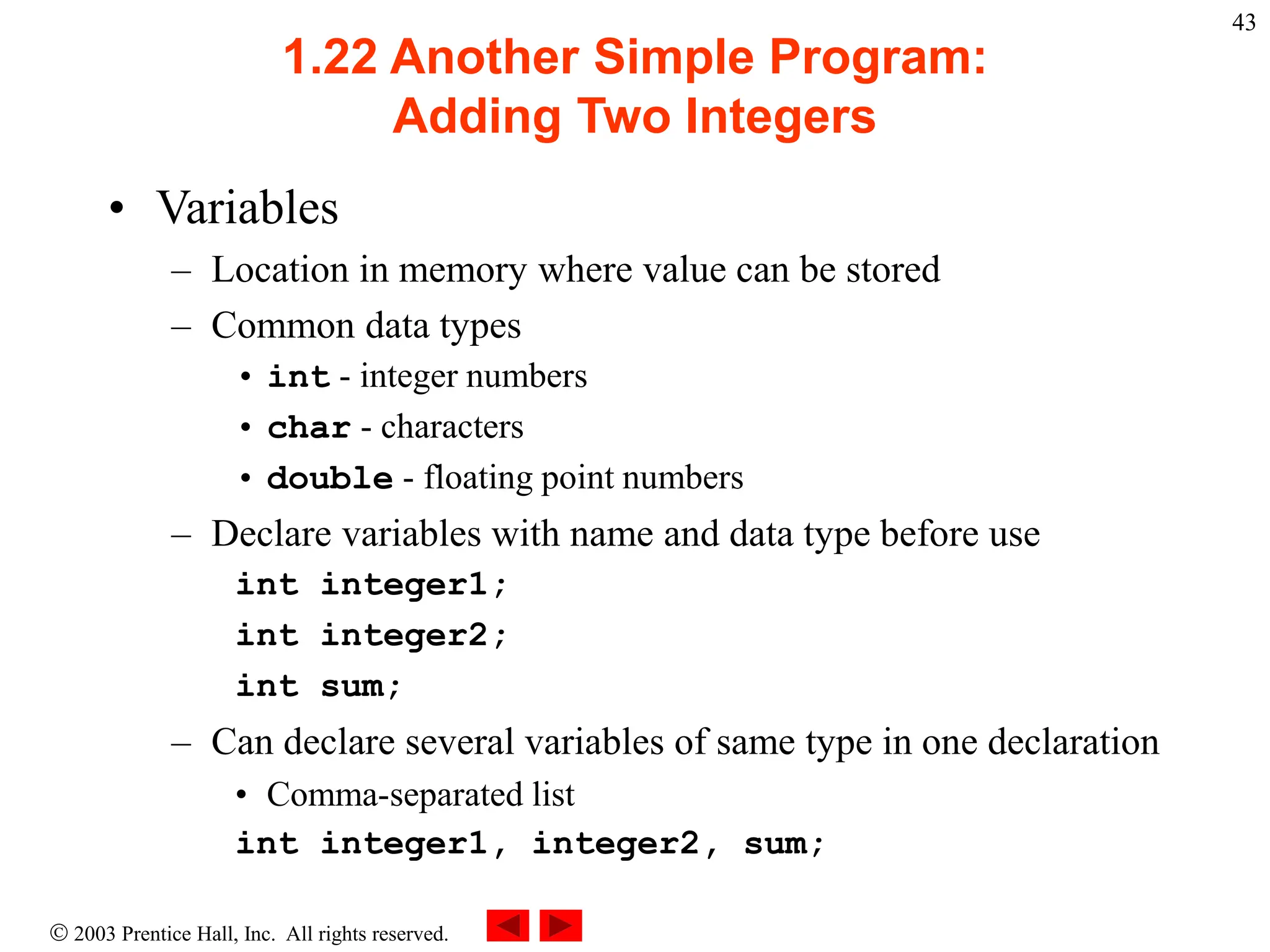  2003 Prentice Hall, Inc. All rights reserved.
43
1.22 Another Simple Program:
Adding Two Integers
• Variables
– Location in memory where value can be stored
– Common data types
• int - integer numbers
• char - characters
• double - floating point numbers
– Declare variables with name and data type before use
int integer1;
int integer2;
int sum;
– Can declare several variables of same type in one declaration
• Comma-separated list
int integer1, integer2, sum;
 