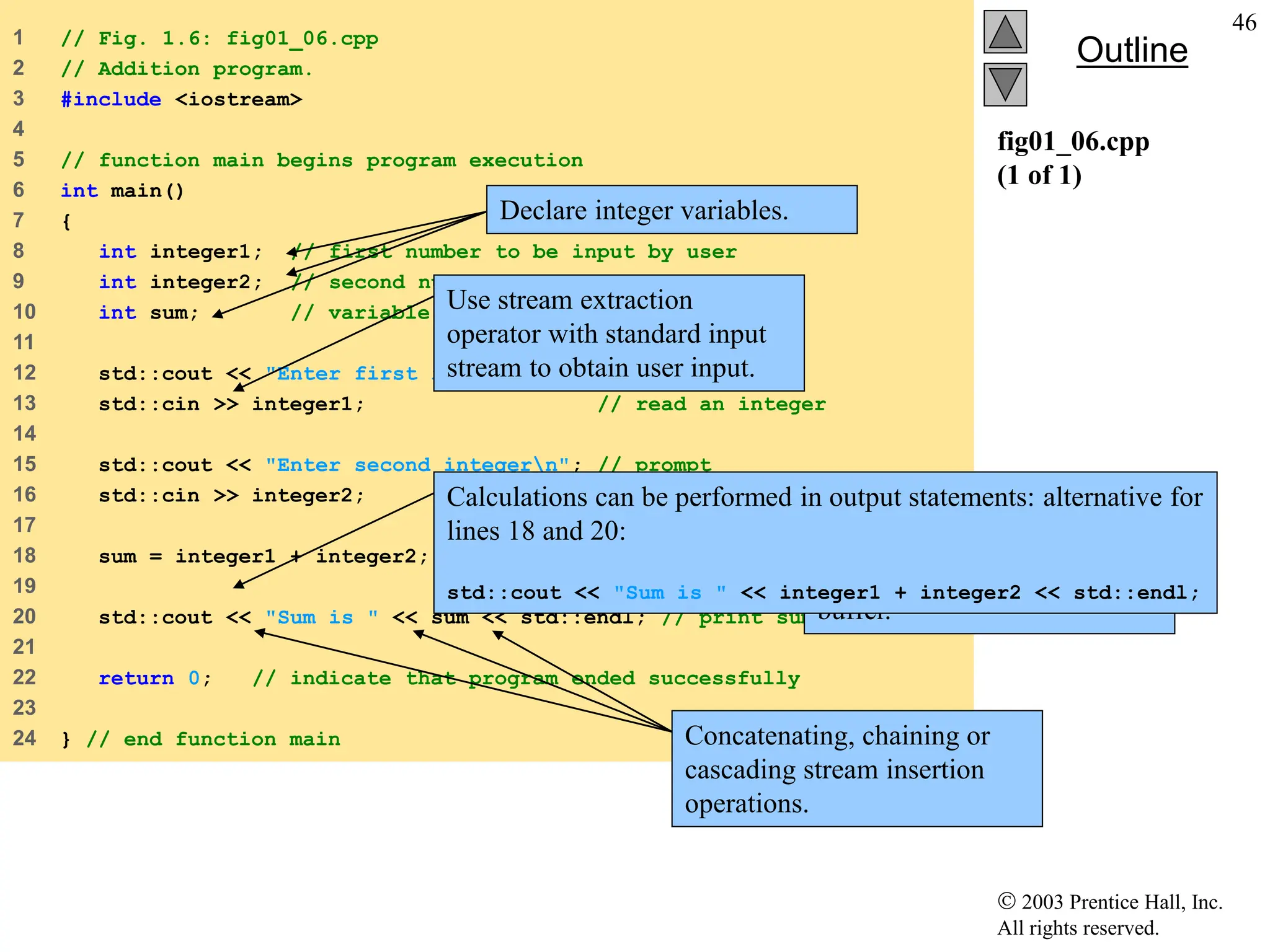  2003 Prentice Hall, Inc.
All rights reserved.
Outline
46
fig01_06.cpp
(1 of 1)
1 // Fig. 1.6: fig01_06.cpp
2 // Addition program.
3 #include <iostream>
4
5 // function main begins program execution
6 int main()
7 {
8 int integer1; // first number to be input by user
9 int integer2; // second number to be input by user
10 int sum; // variable in which sum will be stored
11
12 std::cout << "Enter first integern"; // prompt
13 std::cin >> integer1; // read an integer
14
15 std::cout << "Enter second integern"; // prompt
16 std::cin >> integer2; // read an integer
17
18 sum = integer1 + integer2; // assign result to sum
19
20 std::cout << "Sum is " << sum << std::endl; // print sum
21
22 return 0; // indicate that program ended successfully
23
24 } // end function main
Declare integer variables.
Use stream extraction
operator with standard input
stream to obtain user input.
Stream manipulator
std::endl outputs a
newline, then “flushes output
buffer.”
Concatenating, chaining or
cascading stream insertion
operations.
Calculations can be performed in output statements: alternative for
lines 18 and 20:
std::cout << "Sum is " << integer1 + integer2 << std::endl;
 