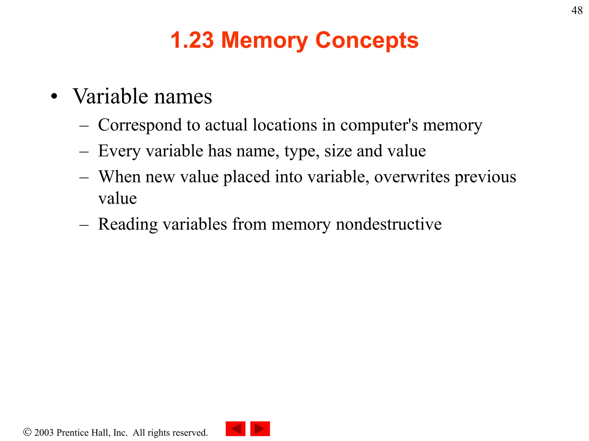  2003 Prentice Hall, Inc. All rights reserved.
48
1.23 Memory Concepts
• Variable names
– Correspond to actual locations in computer's memory
– Every variable has name, type, size and value
– When new value placed into variable, overwrites previous
value
– Reading variables from memory nondestructive
 