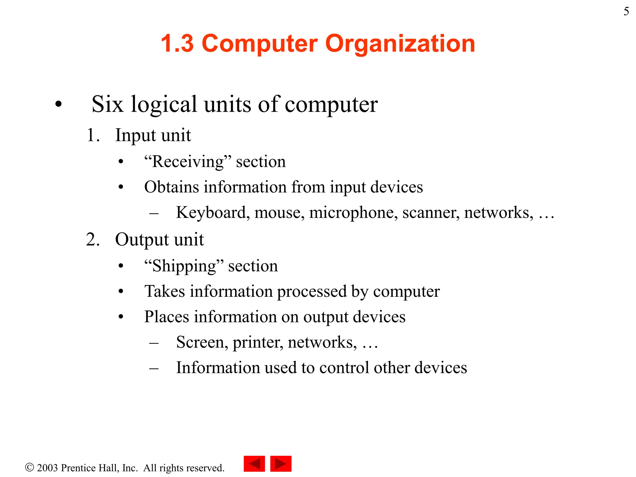  2003 Prentice Hall, Inc. All rights reserved.
5
1.3 Computer Organization
• Six logical units of computer
1. Input unit
• “Receiving” section
• Obtains information from input devices
– Keyboard, mouse, microphone, scanner, networks, …
2. Output unit
• “Shipping” section
• Takes information processed by computer
• Places information on output devices
– Screen, printer, networks, …
– Information used to control other devices
 