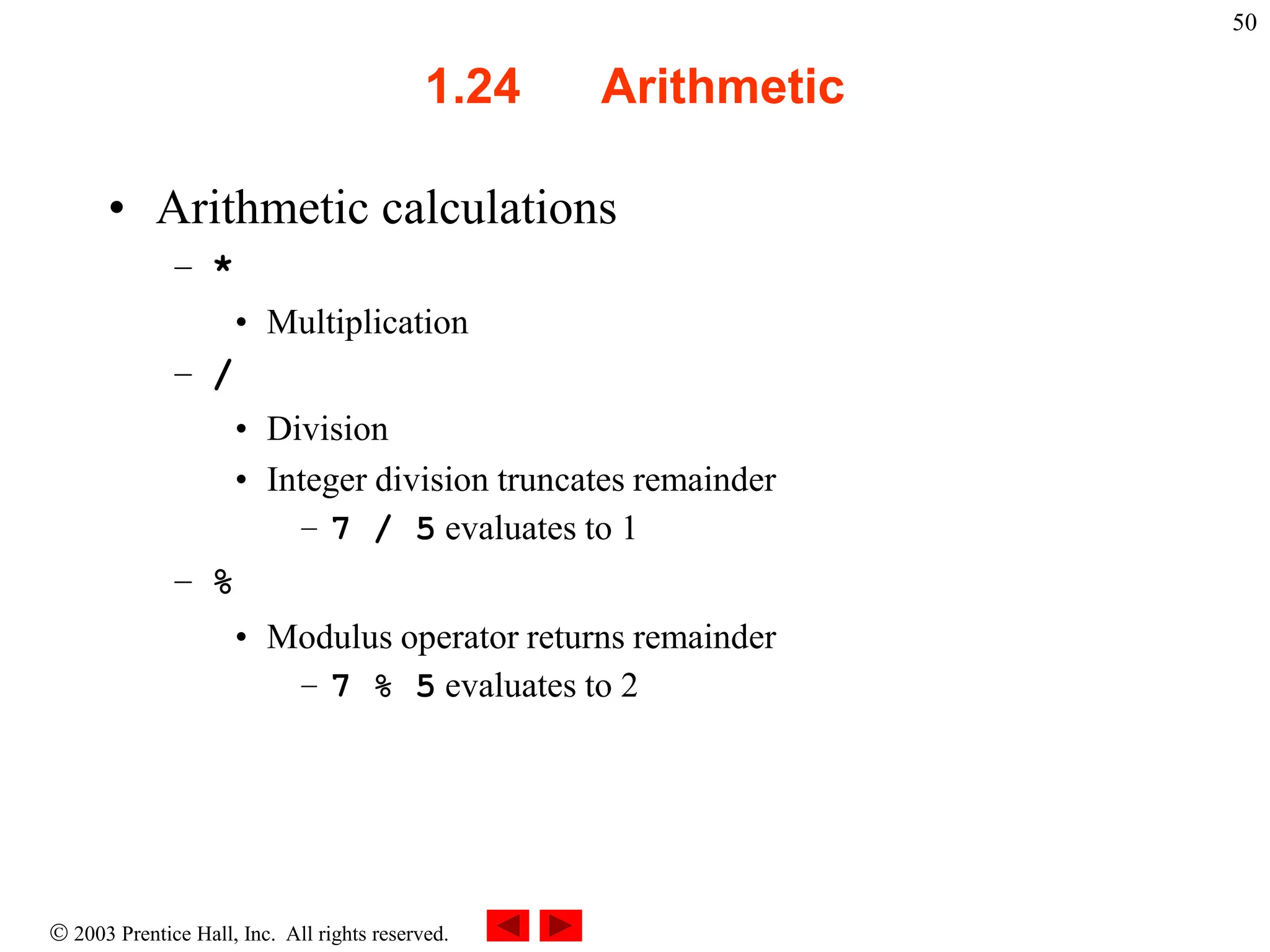  2003 Prentice Hall, Inc. All rights reserved.
50
1.24 Arithmetic
• Arithmetic calculations
– *
• Multiplication
– /
• Division
• Integer division truncates remainder
– 7 / 5 evaluates to 1
– %
• Modulus operator returns remainder
– 7 % 5 evaluates to 2
 