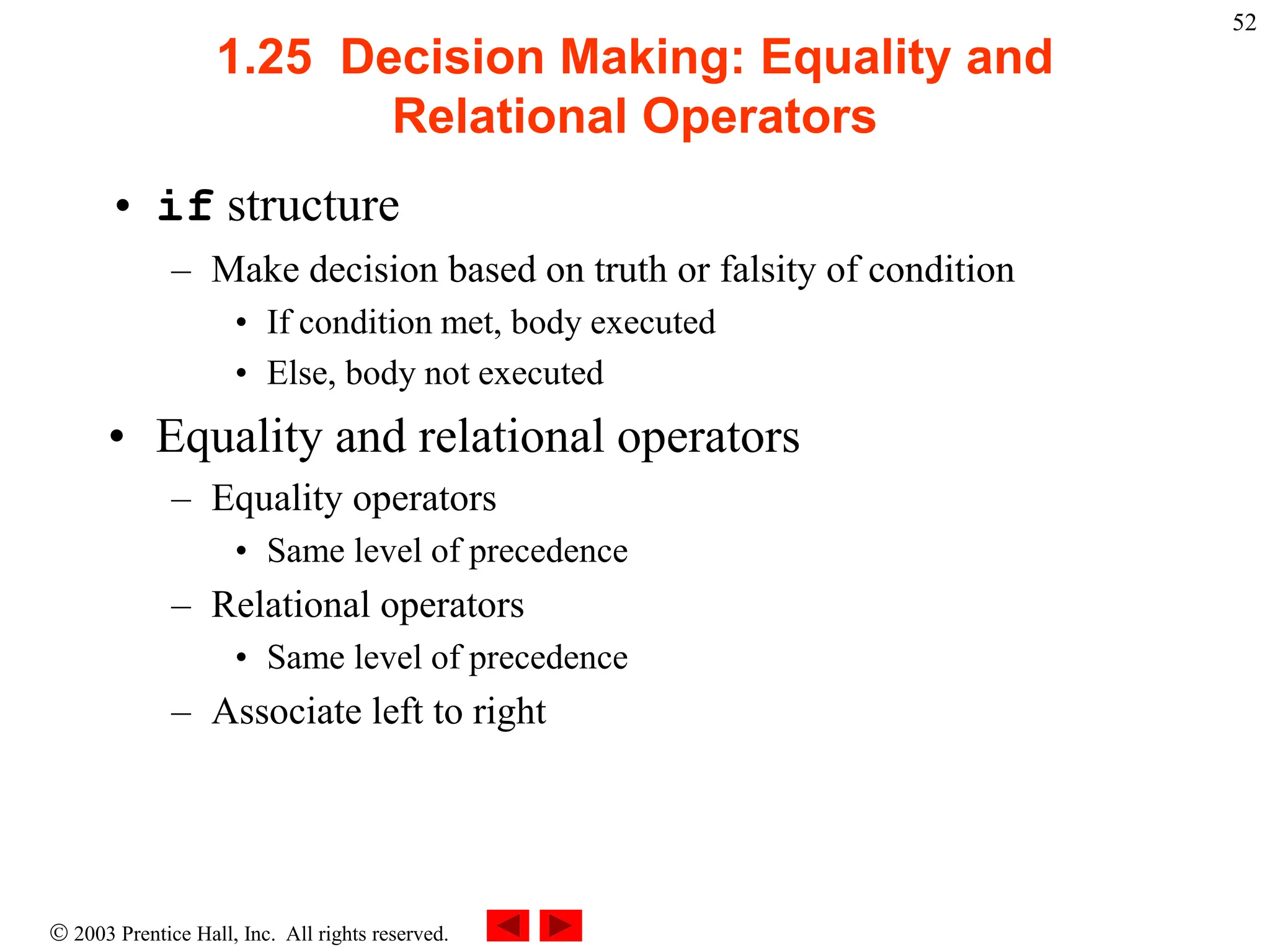  2003 Prentice Hall, Inc. All rights reserved.
52
1.25 Decision Making: Equality and
Relational Operators
• if structure
– Make decision based on truth or falsity of condition
• If condition met, body executed
• Else, body not executed
• Equality and relational operators
– Equality operators
• Same level of precedence
– Relational operators
• Same level of precedence
– Associate left to right
 